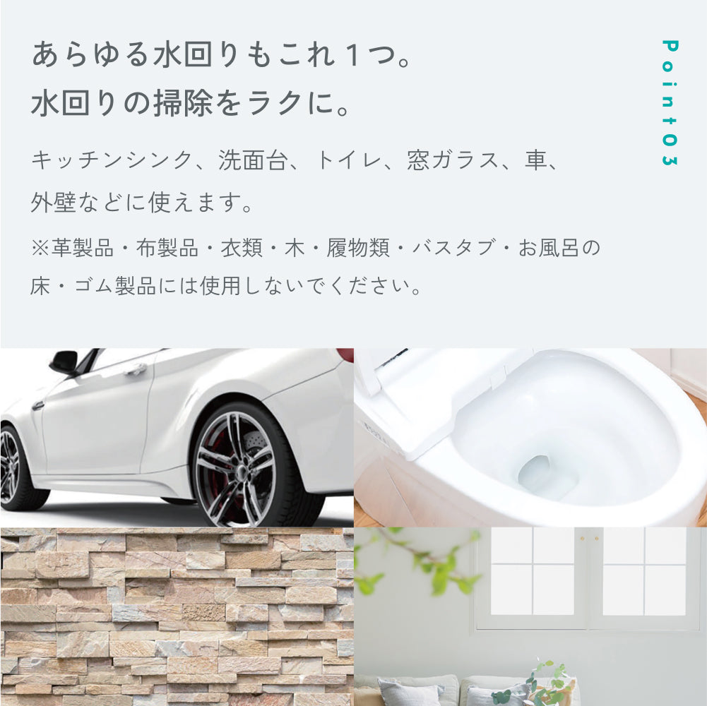 POINT03「あらゆる水回りもこれ1つ。」キッチンシンク、洗面台、トイレ、窓ガラス、車、外壁などに使用可。革製品・布製品・衣類・木・履物類・バスタブ・お風呂の床・ゴム製品には使用不可